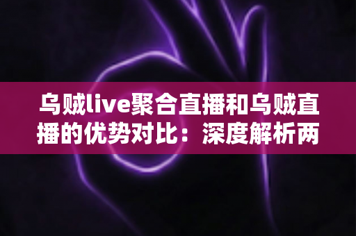 乌贼live聚合直播和乌贼直播的优势对比：深度解析两大直播方式的核心差异，帮你选出最适合的观播方案