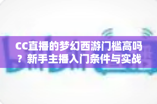 CC直播的梦幻西游门槛高吗？新手主播入门条件与实战指南全解析