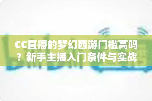 CC直播的梦幻西游门槛高吗？新手主播入门条件与实战指南全解析