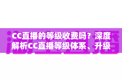 CC直播的等级收费吗?深度解析CC直播等级体系、升级费用与免费升级全攻略 CC直播的等级收费吗?深度解析CC直播等级体系、升级费用与免费升级全攻略