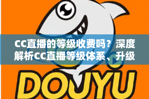 CC直播的等级收费吗？深度解析CC直播等级体系、升级费用与免费升级全攻略