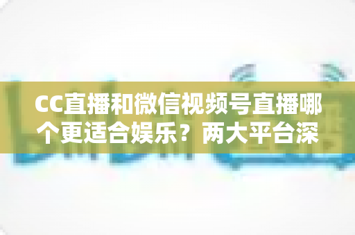 CC直播和微信视频号直播哪个更适合娱乐？两大平台深度对比助你找到心仪之选