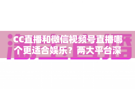 CC直播和微信视频号直播哪个更适合娱乐？两大平台深度对比助你找到心仪之选