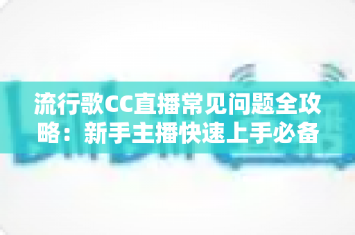 流行歌CC直播常见问题全攻略：新手主播快速上手必备实用指南