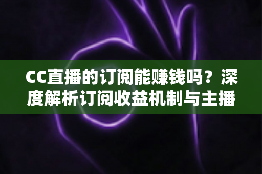 CC直播的订阅能赚钱吗？深度解析订阅收益机制与主播变现全攻略