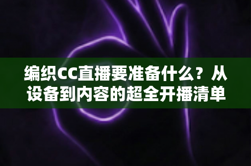 编织CC直播要准备什么？从设备到内容的超全开播清单，新手一看就会