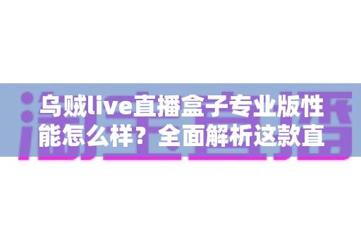 乌贼live直播盒子专业版性能怎么样？全面解析这款直播设备的真实表现与选购价值
