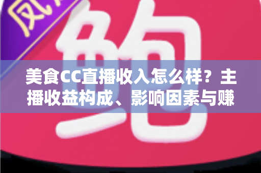 美食CC直播收入怎么样?主播收益构成、影响因素与赚钱潜力全解析 美食CC直播收入怎么样?主播收益构成、影响因素与赚钱潜力全解析