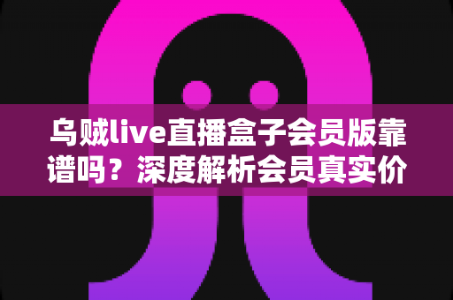 乌贼live直播盒子会员版靠谱吗？深度解析会员真实价值、常见风险与避坑指南