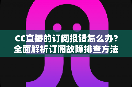 CC直播的订阅报错怎么办？全面解析订阅故障排查方法与快速解决指南