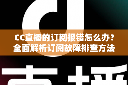CC直播的订阅报错怎么办？全面解析订阅故障排查方法与快速解决指南