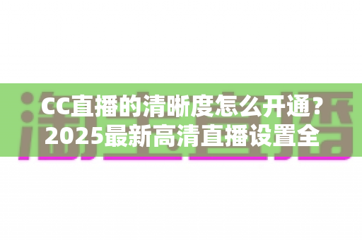 CC直播的清晰度怎么开通？2025最新高清直播设置全攻略，手把手教你开启超清画质直播之旅