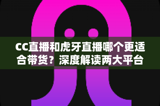 CC直播和虎牙直播哪个更适合带货？深度解读两大平台带货优势，帮你找到最佳变现选择