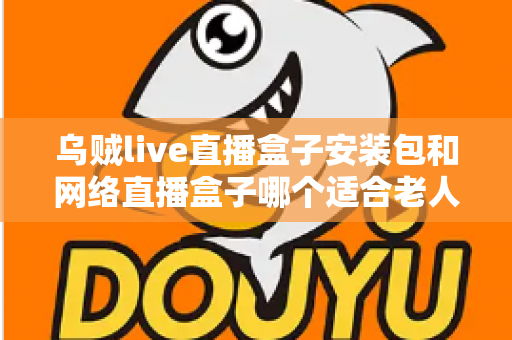 乌贼live直播盒子安装包和网络直播盒子哪个适合老人？长辈看直播追剧的实用选购与安装指南