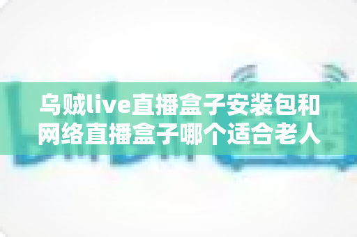 乌贼live直播盒子安装包和网络直播盒子哪个适合老人？长辈看直播追剧的实用选购与安装指南