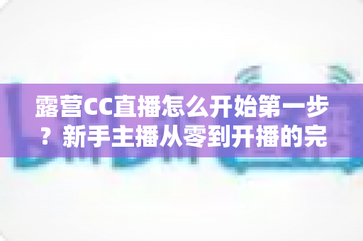 露营CC直播怎么开始第一步?新手主播从零到开播的完整实战指南 露营CC直播怎么开始第一步?新手主播从零到开播的完整实战指南