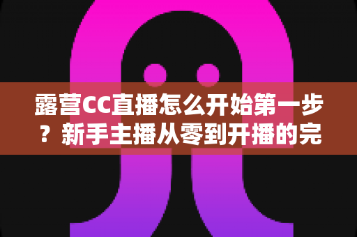 露营CC直播怎么开始第一步？新手主播从零到开播的完整实战指南