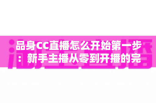 品身CC直播怎么开始第一步:新手主播从零到开播的完整实战指南 品身CC直播怎么开始第一步:新手主播从零到开播的完整实战指南