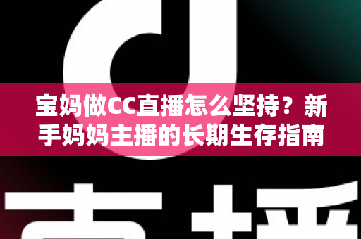 宝妈做CC直播怎么坚持？新手妈妈主播的长期生存指南与心态修炼手册