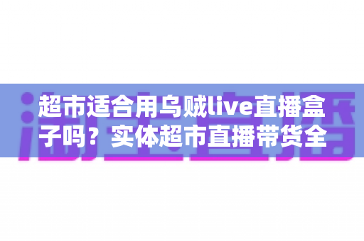 超市适合用乌贼live直播盒子吗？实体超市直播带货全方位解析