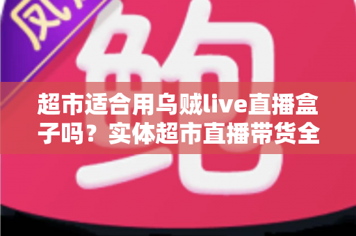 超市适合用乌贼live直播盒子吗？实体超市直播带货全方位解析