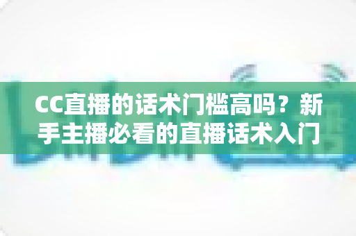 CC直播的话术门槛高吗？新手主播必看的直播话术入门与进阶全解析