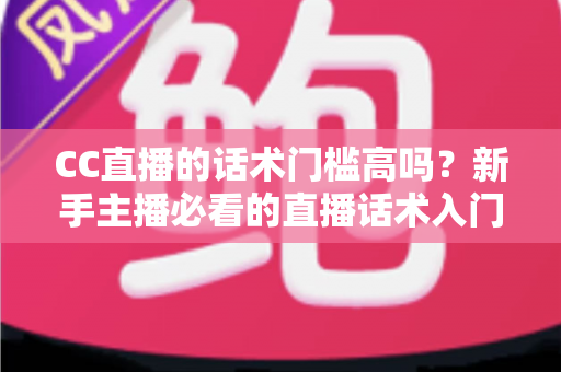CC直播的话术门槛高吗？新手主播必看的直播话术入门与进阶全解析