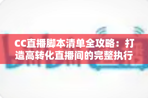 CC直播脚本清单全攻略：打造高转化直播间的完整执行方案