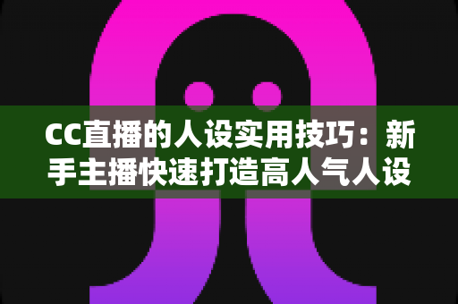 CC直播的人设实用技巧:新手主播快速打造高人气人设的完整运营指南 CC直播的人设实用技巧:新手主播快速打造高人气人设的完整运营指南