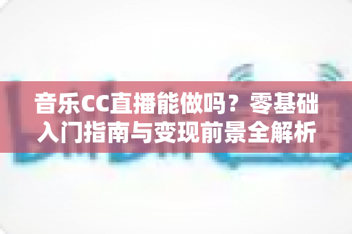 音乐CC直播能做吗？零基础入门指南与变现前景全解析