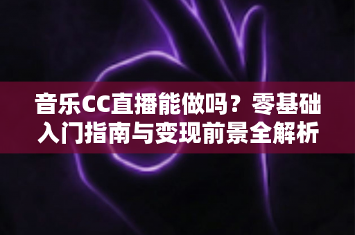 音乐CC直播能做吗？零基础入门指南与变现前景全解析