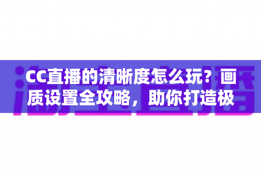 CC直播的清晰度怎么玩？画质设置全攻略，助你打造极致观看与开播体验
