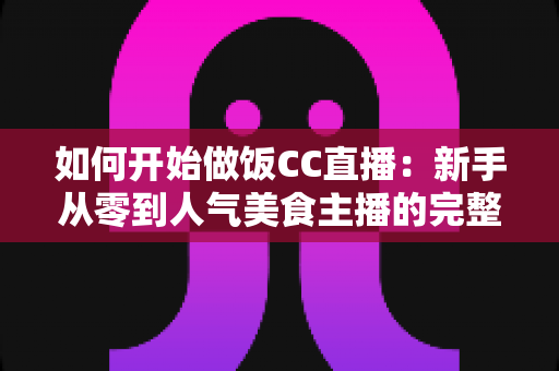 如何开始做饭CC直播：新手从零到人气美食主播的完整实战指南