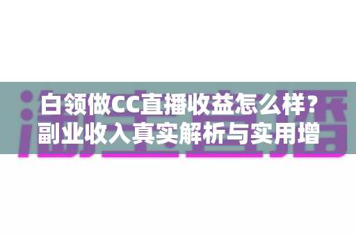 白领做CC直播收益怎么样？副业收入真实解析与实用增收指南