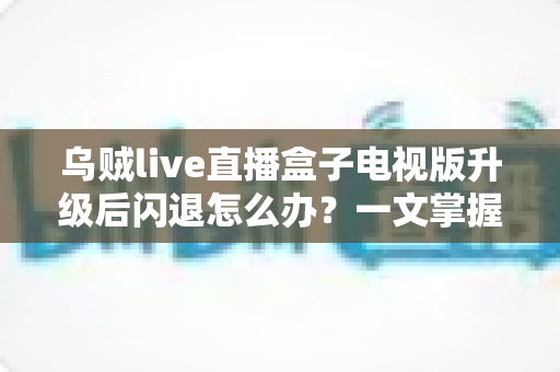乌贼live直播盒子电视版升级后闪退怎么办？一文掌握闪退原因与全套解决方案，轻松恢复流畅观影体验