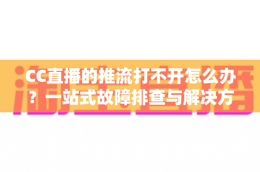CC直播的推流打不开怎么办？一站式故障排查与解决方案全解析