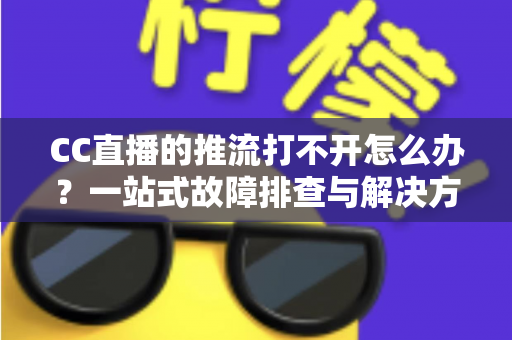 CC直播的推流打不开怎么办？一站式故障排查与解决方案全解析