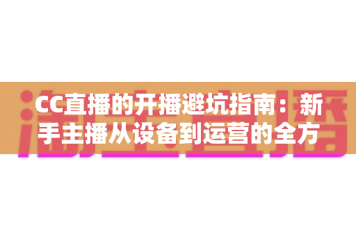 CC直播的开播避坑指南：新手主播从设备到运营的全方位实用手册
