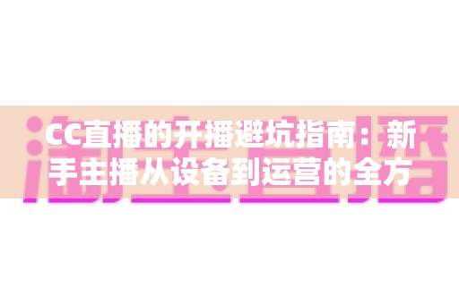 CC直播的开播避坑指南：新手主播从设备到运营的全方位实用手册
