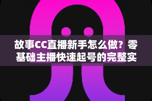 故事CC直播新手怎么做？零基础主播快速起号的完整实战指南