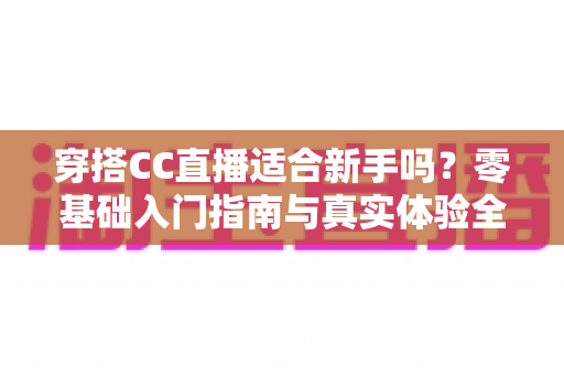 穿搭CC直播适合新手吗?零基础入门指南与真实体验全解析 穿搭CC直播适合新手吗?零基础入门指南与真实体验全解析
