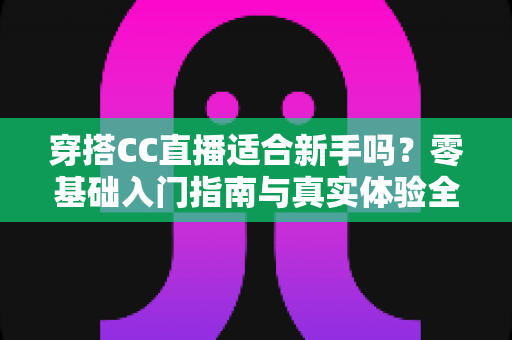 穿搭CC直播适合新手吗?零基础入门指南与真实体验全解析 穿搭CC直播适合新手吗?零基础入门指南与真实体验全解析