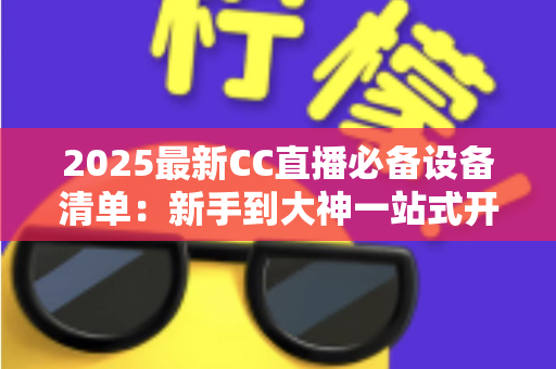 2025最新CC直播必备设备清单：新手到大神一站式开播装备全攻略