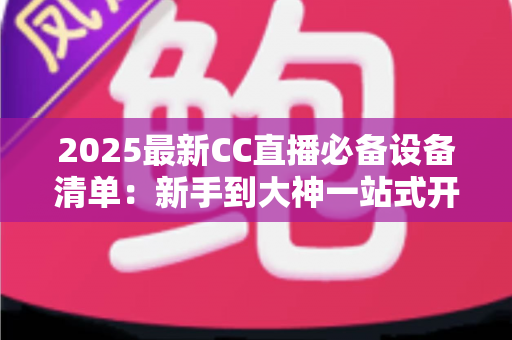 2025最新CC直播必备设备清单：新手到大神一站式开播装备全攻略