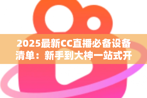 2025最新CC直播必备设备清单：新手到大神一站式开播装备全攻略