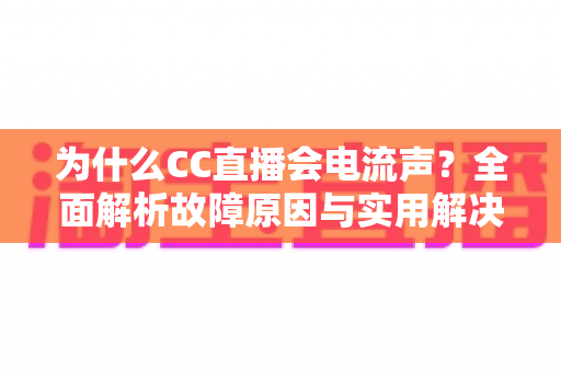 为什么CC直播会电流声？全面解析故障原因与实用解决方法指南