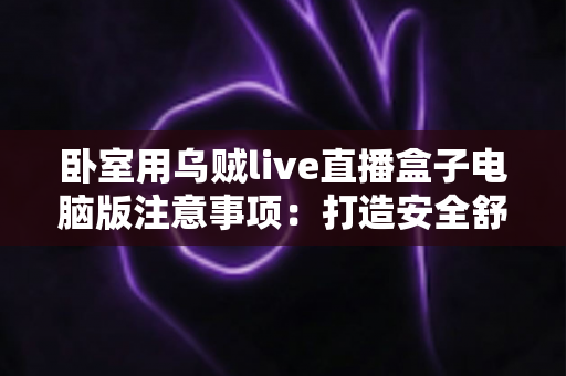 卧室用乌贼live直播盒子电脑版注意事项:打造安全舒适的私人直播空间全指南 卧室用乌贼live直播盒子电脑版注意事项:打造安全舒适的私人直播空间全指南