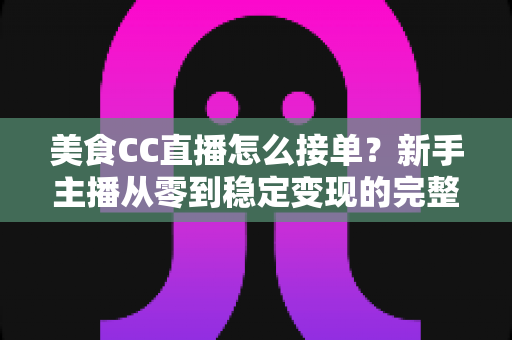 美食CC直播怎么接单？新手主播从零到稳定变现的完整攻略
