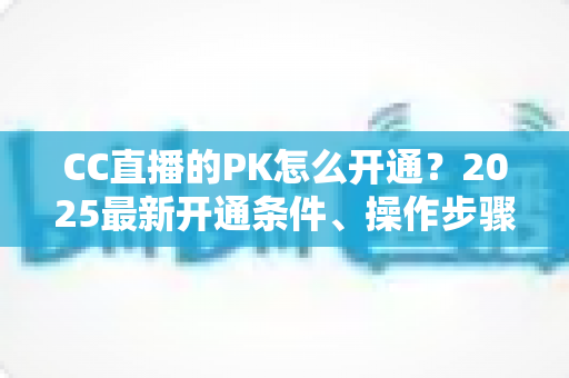 CC直播的PK怎么开通？2025最新开通条件、操作步骤与PK玩法全攻略