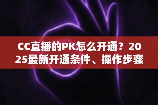 CC直播的PK怎么开通？2025最新开通条件、操作步骤与PK玩法全攻略